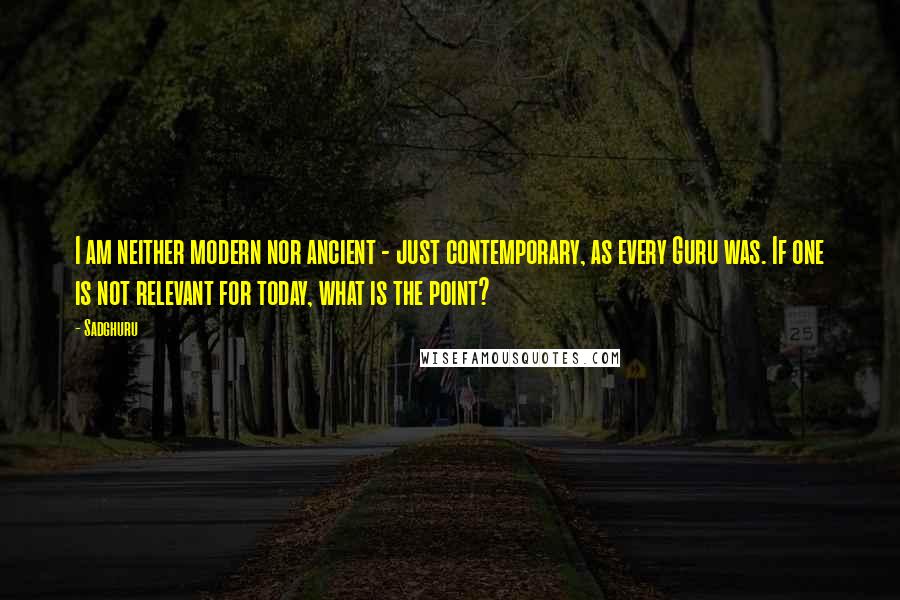 Sadghuru Quotes: I am neither modern nor ancient - just contemporary, as every Guru was. If one is not relevant for today, what is the point?