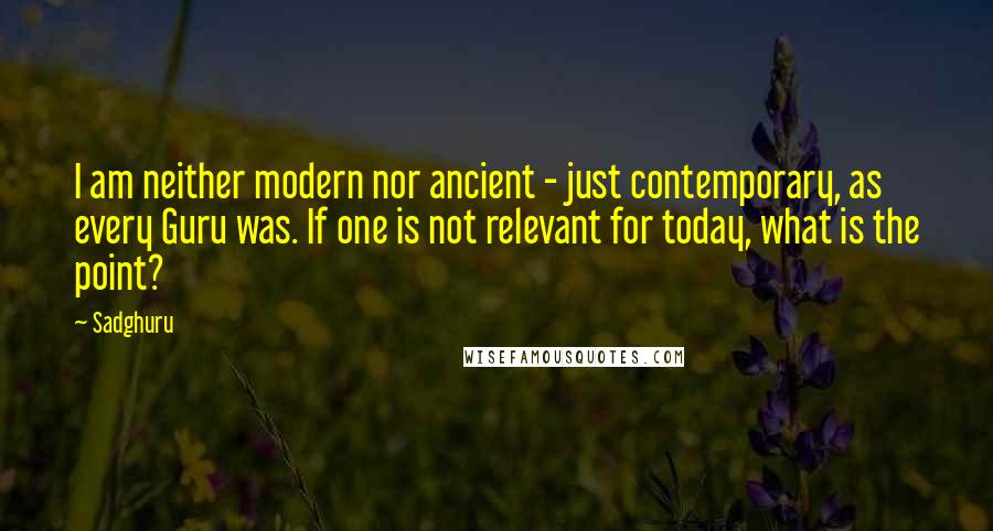 Sadghuru Quotes: I am neither modern nor ancient - just contemporary, as every Guru was. If one is not relevant for today, what is the point?