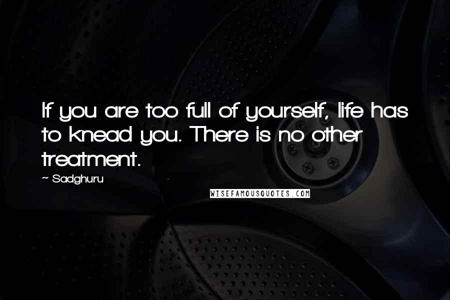 Sadghuru Quotes: If you are too full of yourself, life has to knead you. There is no other treatment.