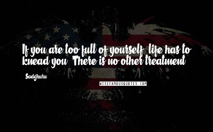 Sadghuru Quotes: If you are too full of yourself, life has to knead you. There is no other treatment.