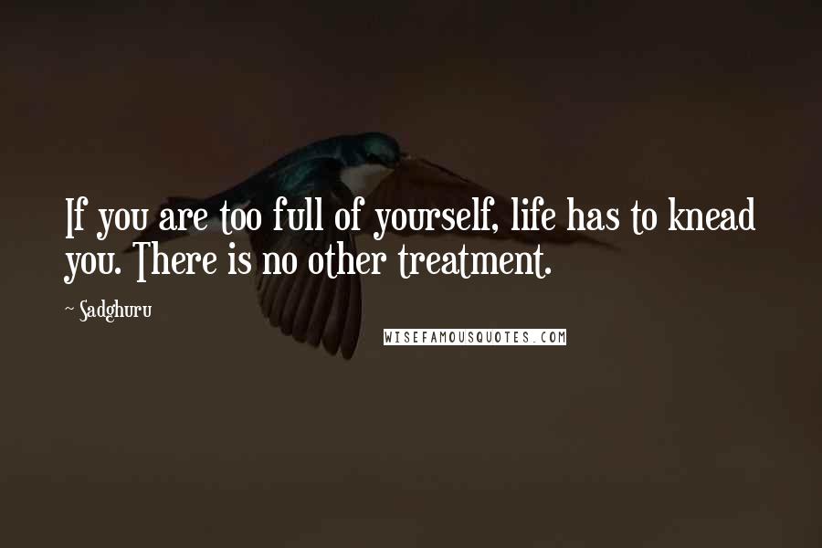 Sadghuru Quotes: If you are too full of yourself, life has to knead you. There is no other treatment.