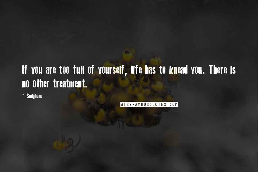 Sadghuru Quotes: If you are too full of yourself, life has to knead you. There is no other treatment.