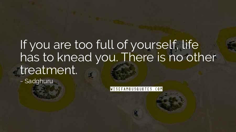 Sadghuru Quotes: If you are too full of yourself, life has to knead you. There is no other treatment.