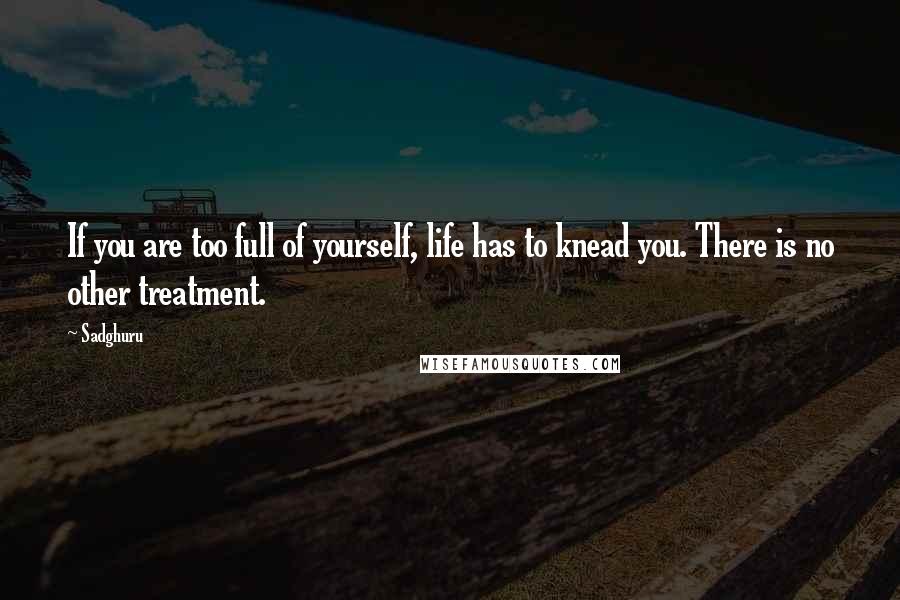 Sadghuru Quotes: If you are too full of yourself, life has to knead you. There is no other treatment.