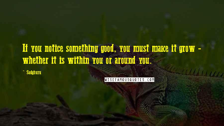 Sadghuru Quotes: If you notice something good, you must make it grow - whether it is within you or around you.