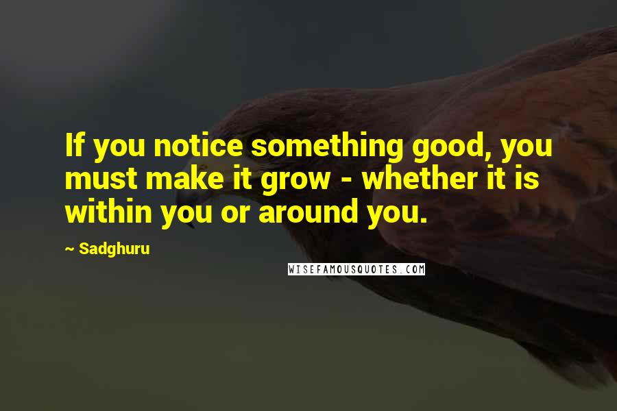 Sadghuru Quotes: If you notice something good, you must make it grow - whether it is within you or around you.