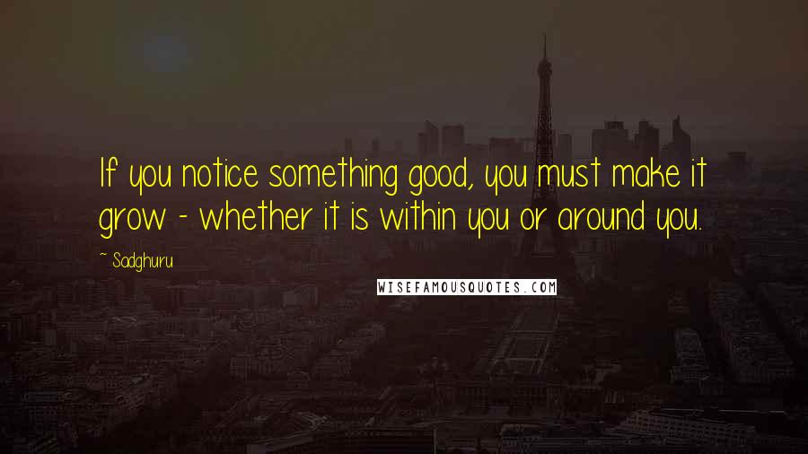 Sadghuru Quotes: If you notice something good, you must make it grow - whether it is within you or around you.