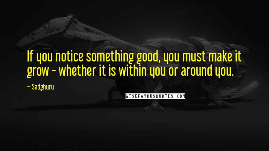 Sadghuru Quotes: If you notice something good, you must make it grow - whether it is within you or around you.