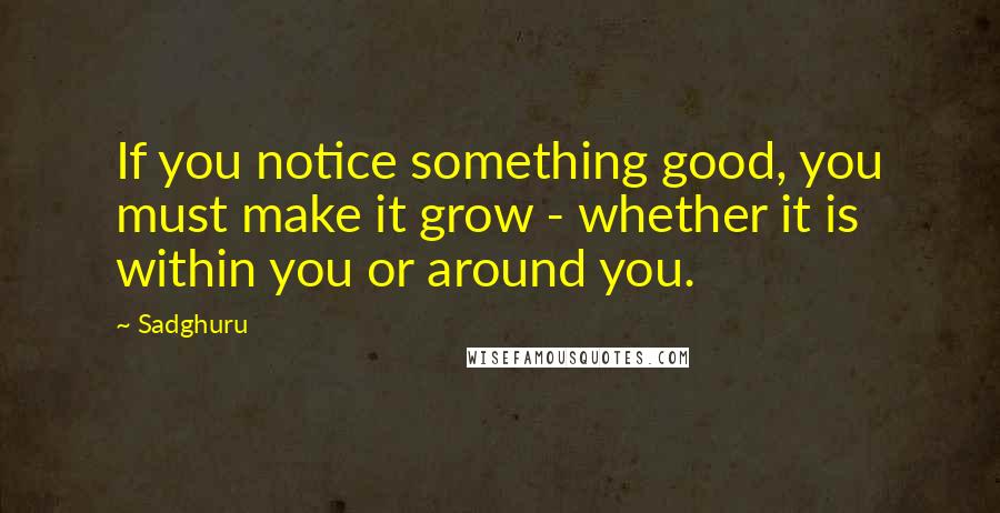 Sadghuru Quotes: If you notice something good, you must make it grow - whether it is within you or around you.