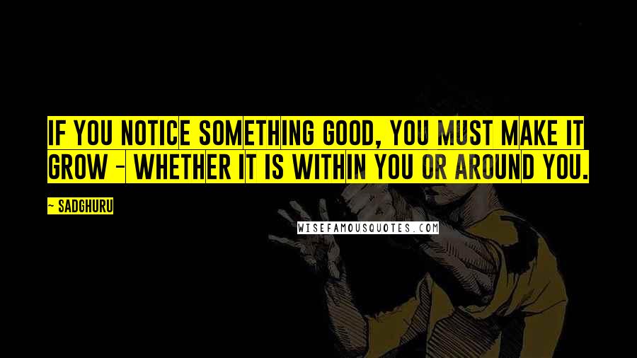 Sadghuru Quotes: If you notice something good, you must make it grow - whether it is within you or around you.