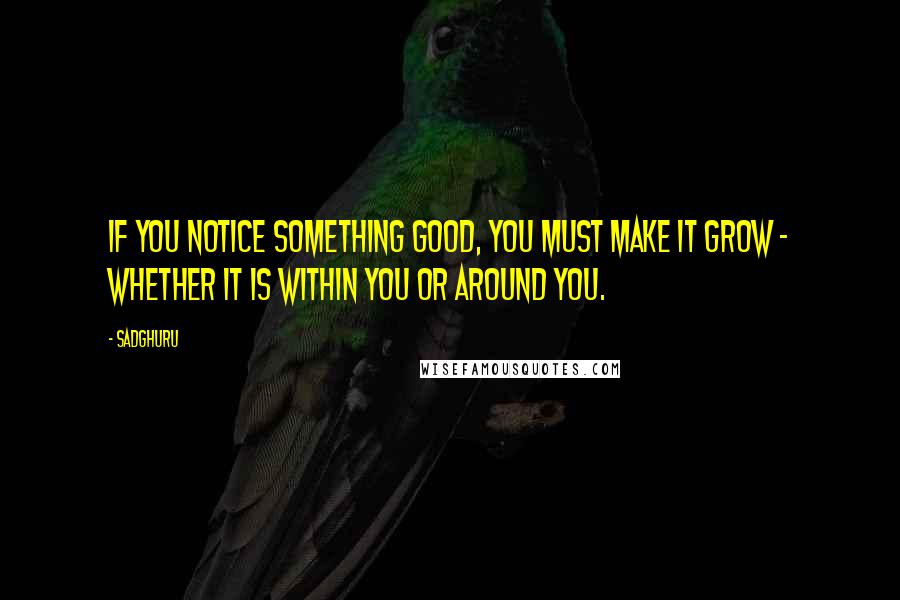 Sadghuru Quotes: If you notice something good, you must make it grow - whether it is within you or around you.