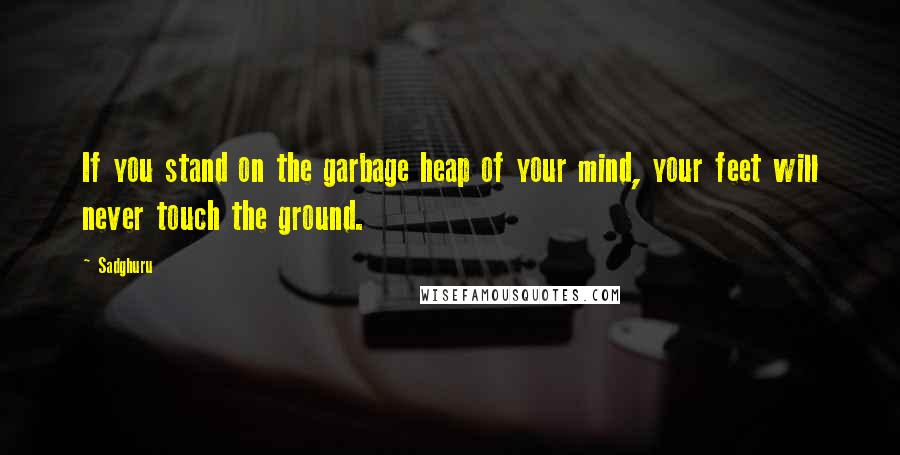 Sadghuru Quotes: If you stand on the garbage heap of your mind, your feet will never touch the ground.