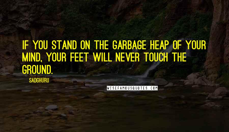 Sadghuru Quotes: If you stand on the garbage heap of your mind, your feet will never touch the ground.