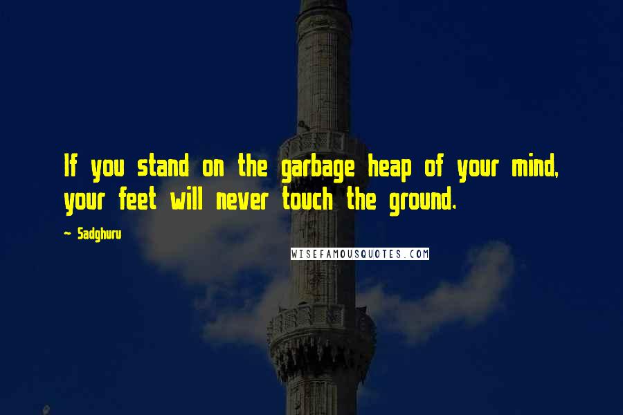Sadghuru Quotes: If you stand on the garbage heap of your mind, your feet will never touch the ground.