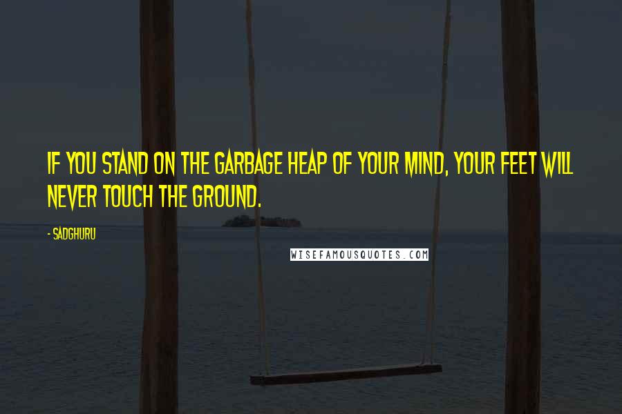 Sadghuru Quotes: If you stand on the garbage heap of your mind, your feet will never touch the ground.