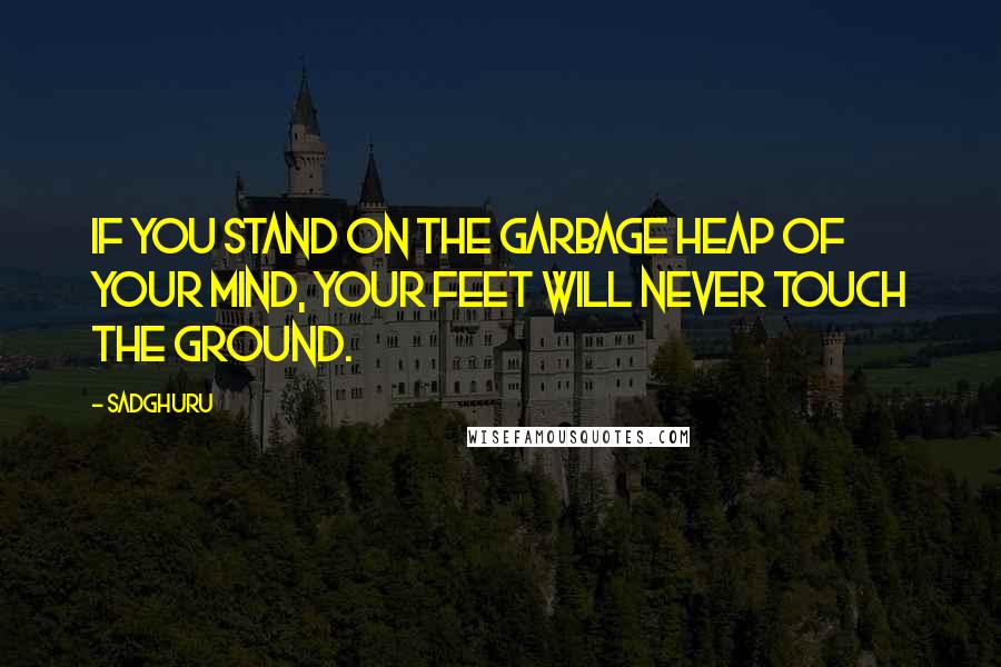 Sadghuru Quotes: If you stand on the garbage heap of your mind, your feet will never touch the ground.