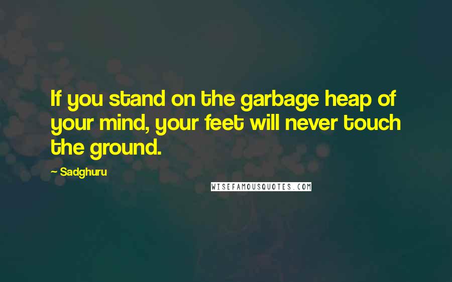 Sadghuru Quotes: If you stand on the garbage heap of your mind, your feet will never touch the ground.