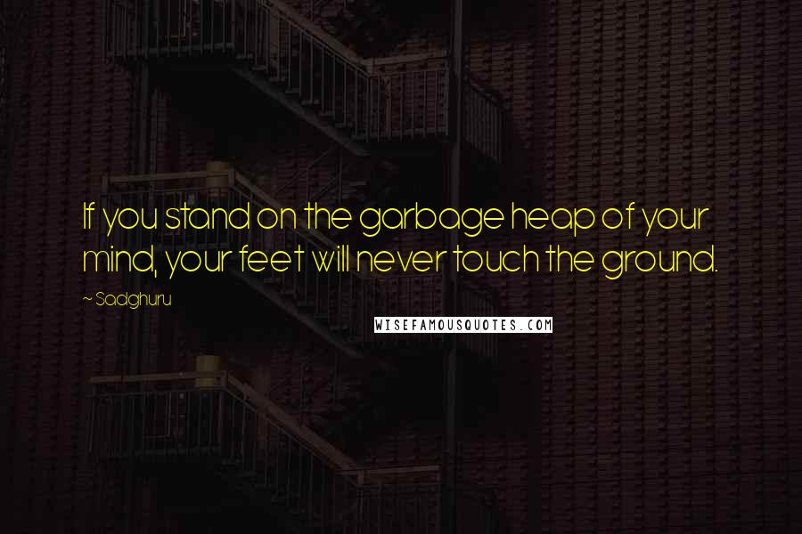 Sadghuru Quotes: If you stand on the garbage heap of your mind, your feet will never touch the ground.