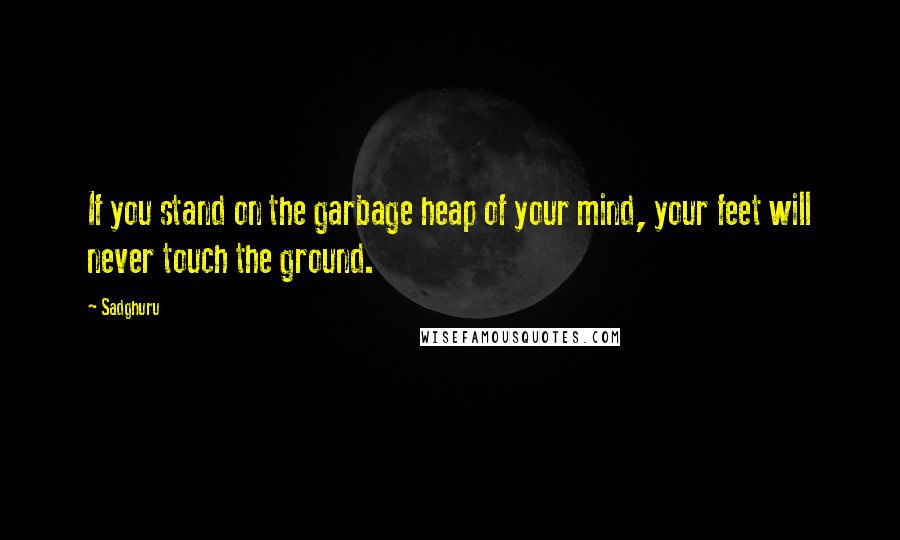 Sadghuru Quotes: If you stand on the garbage heap of your mind, your feet will never touch the ground.