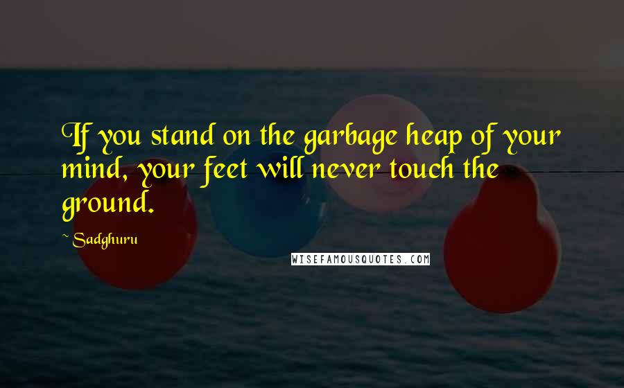 Sadghuru Quotes: If you stand on the garbage heap of your mind, your feet will never touch the ground.