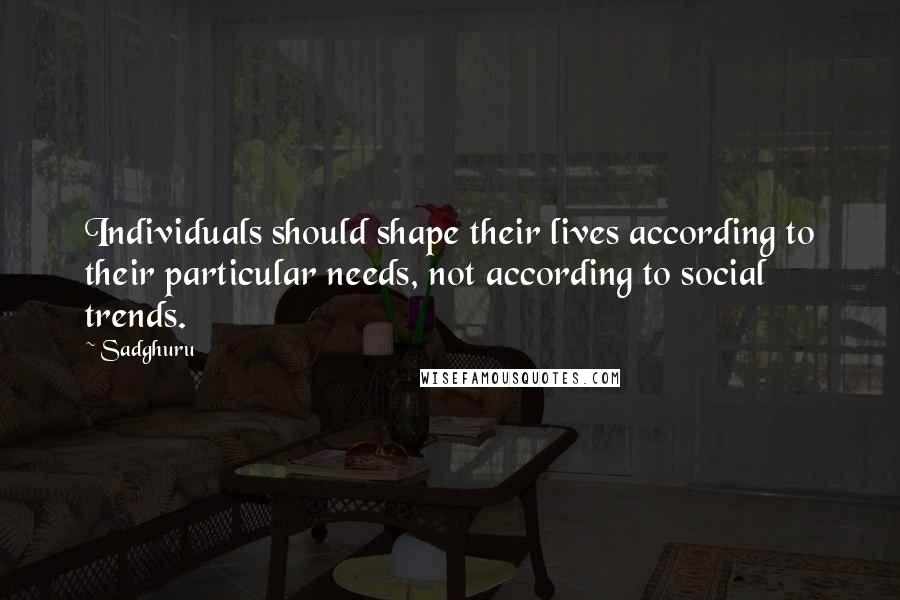 Sadghuru Quotes: Individuals should shape their lives according to their particular needs, not according to social trends.