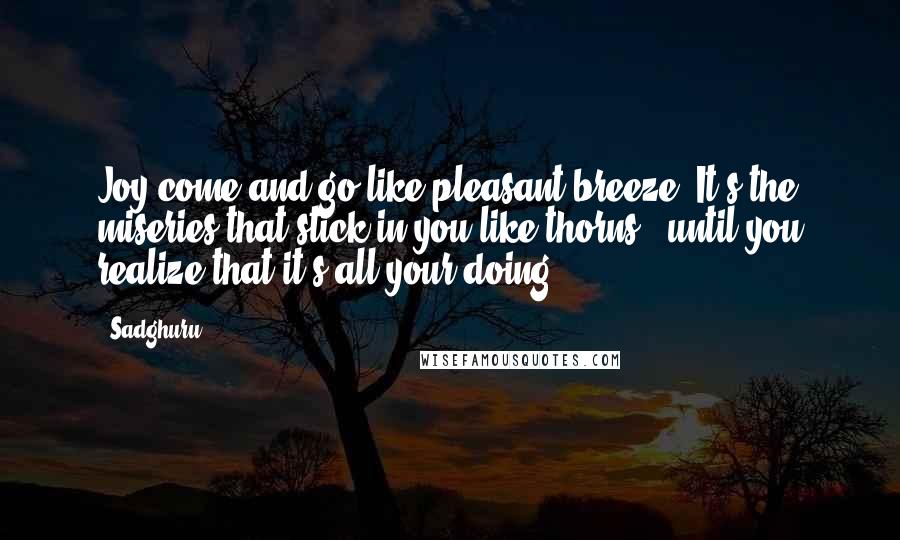 Sadghuru Quotes: Joy come and go like pleasant breeze. It's the miseries that stick in you like thorns - until you realize that it's all your doing.