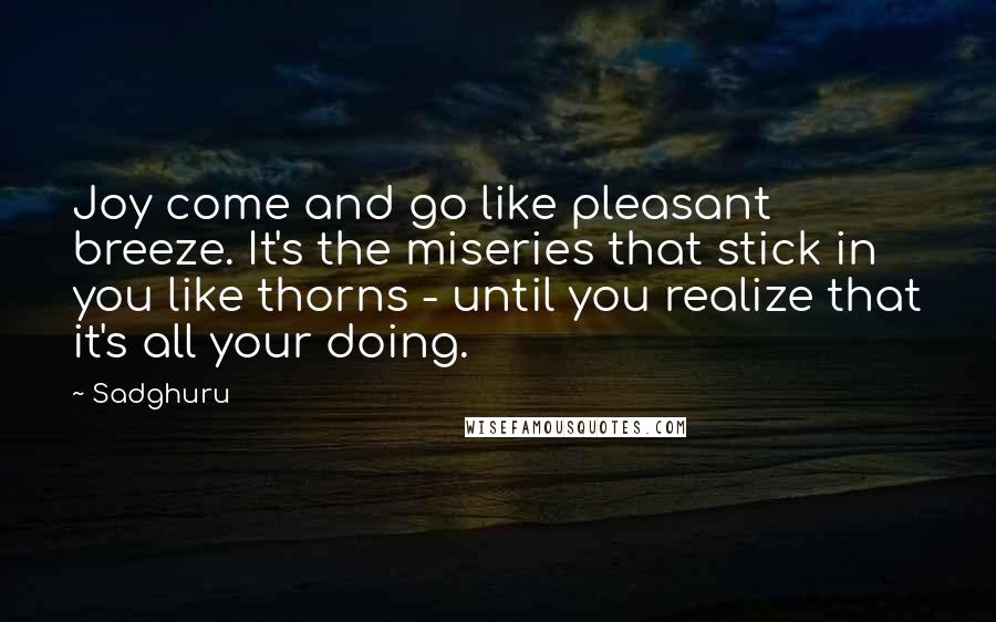 Sadghuru Quotes: Joy come and go like pleasant breeze. It's the miseries that stick in you like thorns - until you realize that it's all your doing.