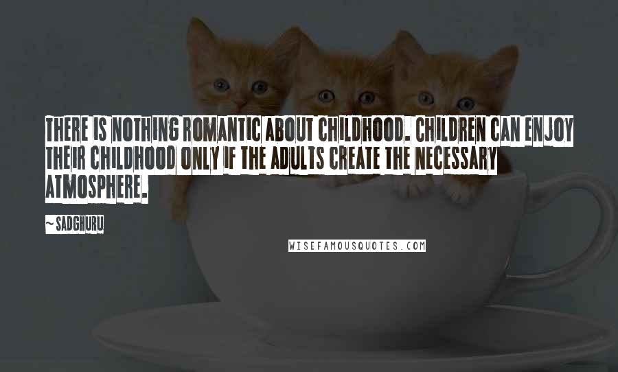 Sadghuru Quotes: There is nothing romantic about childhood. Children can enjoy their childhood only if the adults create the necessary atmosphere.