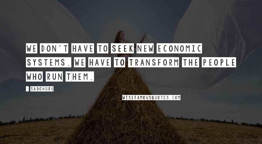 Sadghuru Quotes: We don't have to seek new economic systems. We have to transform the people who run them.