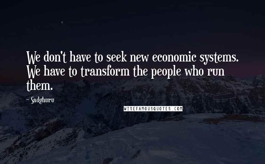 Sadghuru Quotes: We don't have to seek new economic systems. We have to transform the people who run them.