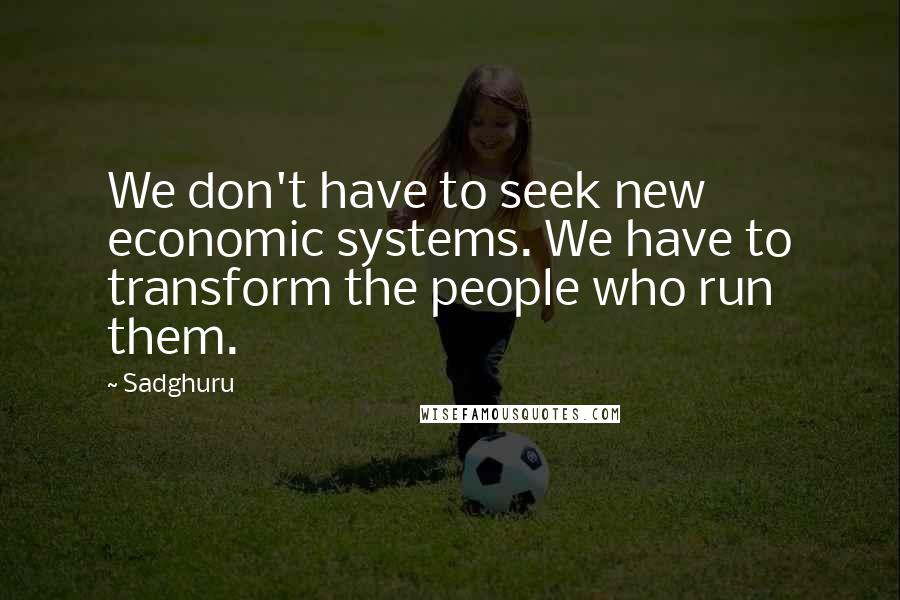 Sadghuru Quotes: We don't have to seek new economic systems. We have to transform the people who run them.