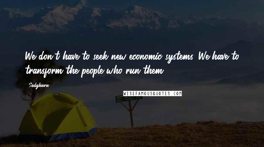 Sadghuru Quotes: We don't have to seek new economic systems. We have to transform the people who run them.