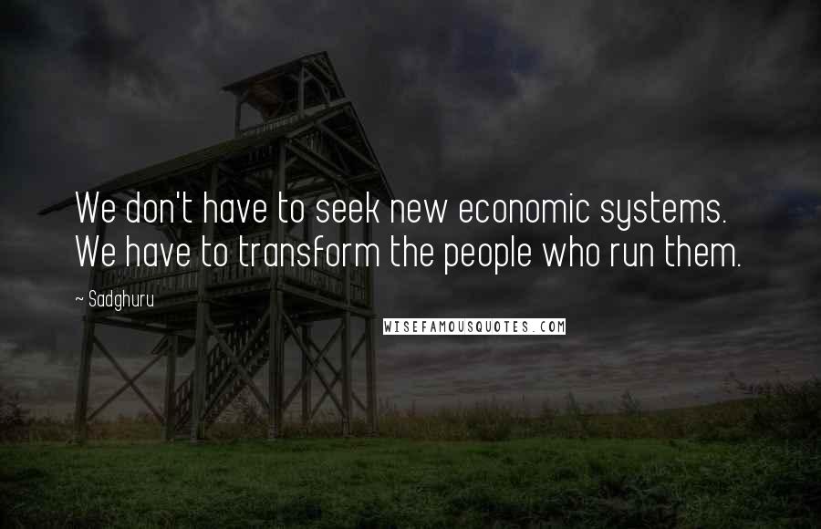 Sadghuru Quotes: We don't have to seek new economic systems. We have to transform the people who run them.