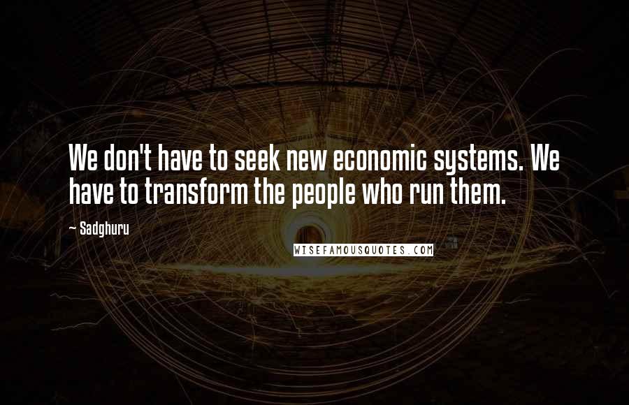 Sadghuru Quotes: We don't have to seek new economic systems. We have to transform the people who run them.