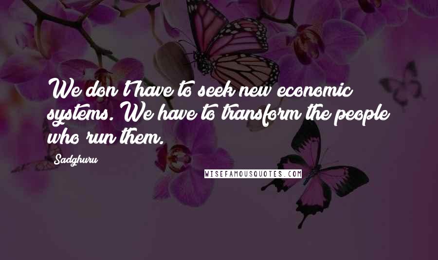 Sadghuru Quotes: We don't have to seek new economic systems. We have to transform the people who run them.