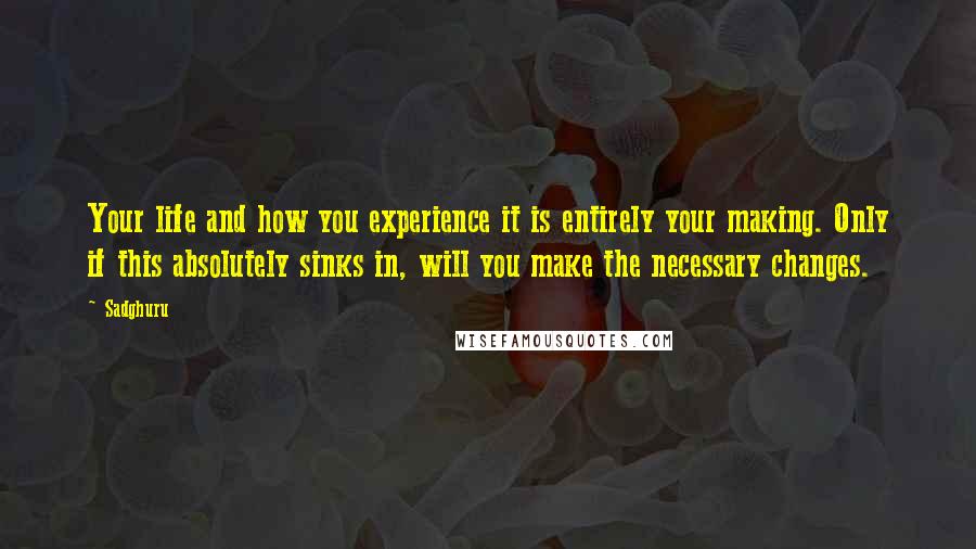 Sadghuru Quotes: Your life and how you experience it is entirely your making. Only if this absolutely sinks in, will you make the necessary changes.