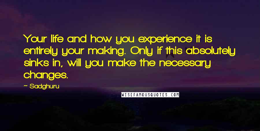 Sadghuru Quotes: Your life and how you experience it is entirely your making. Only if this absolutely sinks in, will you make the necessary changes.