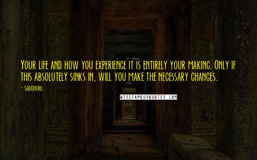 Sadghuru Quotes: Your life and how you experience it is entirely your making. Only if this absolutely sinks in, will you make the necessary changes.