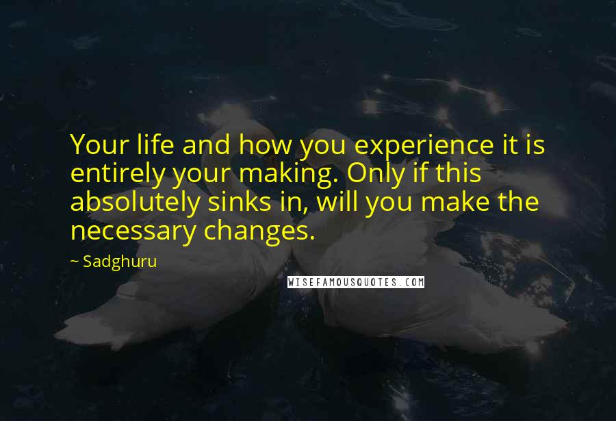 Sadghuru Quotes: Your life and how you experience it is entirely your making. Only if this absolutely sinks in, will you make the necessary changes.