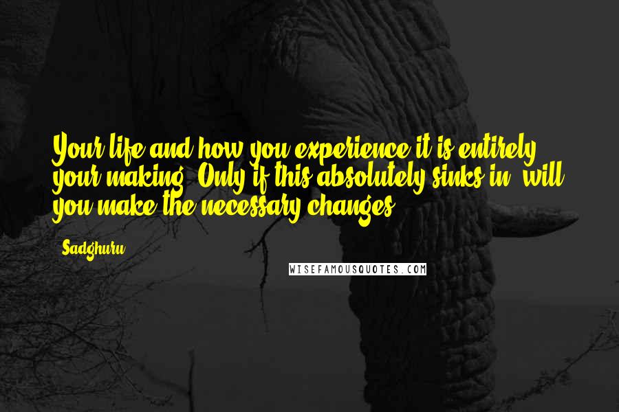 Sadghuru Quotes: Your life and how you experience it is entirely your making. Only if this absolutely sinks in, will you make the necessary changes.