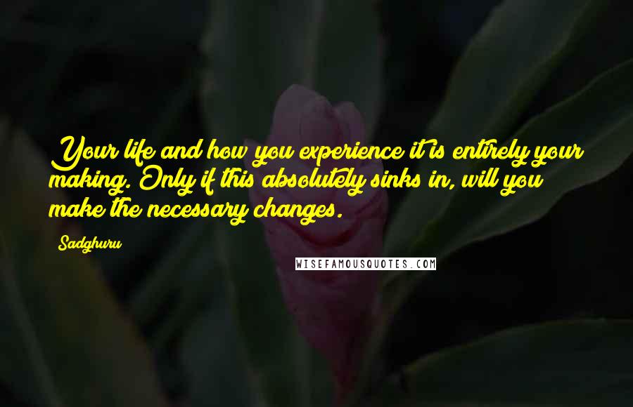 Sadghuru Quotes: Your life and how you experience it is entirely your making. Only if this absolutely sinks in, will you make the necessary changes.