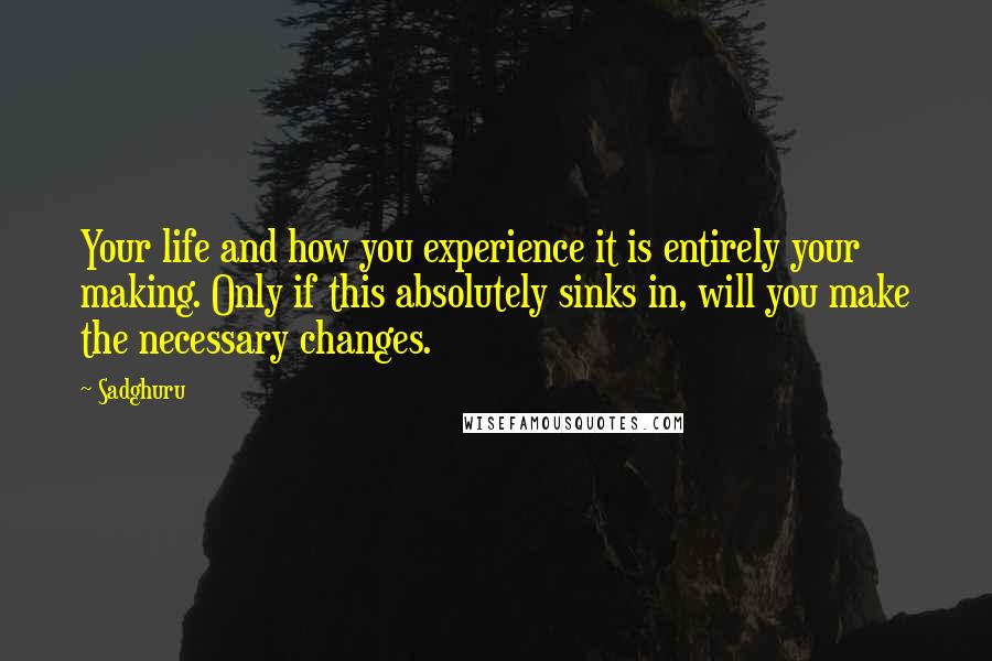 Sadghuru Quotes: Your life and how you experience it is entirely your making. Only if this absolutely sinks in, will you make the necessary changes.