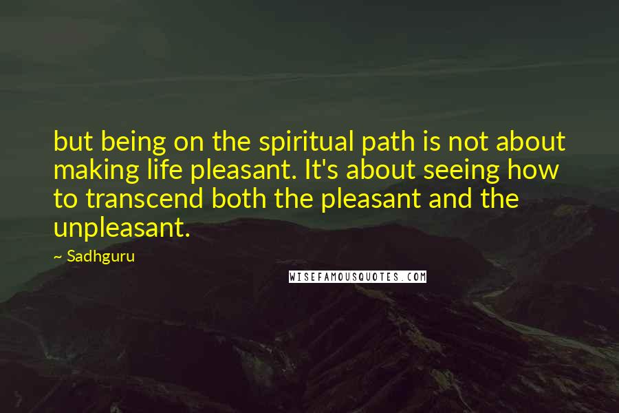 Sadhguru Quotes: but being on the spiritual path is not about making life pleasant. It's about seeing how to transcend both the pleasant and the unpleasant.