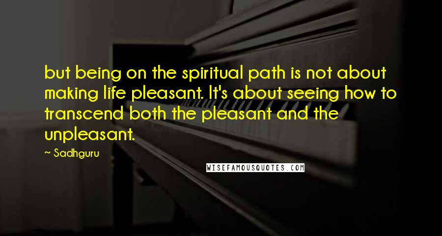 Sadhguru Quotes: but being on the spiritual path is not about making life pleasant. It's about seeing how to transcend both the pleasant and the unpleasant.