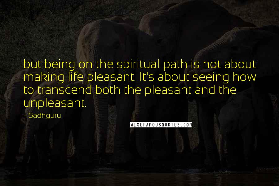 Sadhguru Quotes: but being on the spiritual path is not about making life pleasant. It's about seeing how to transcend both the pleasant and the unpleasant.