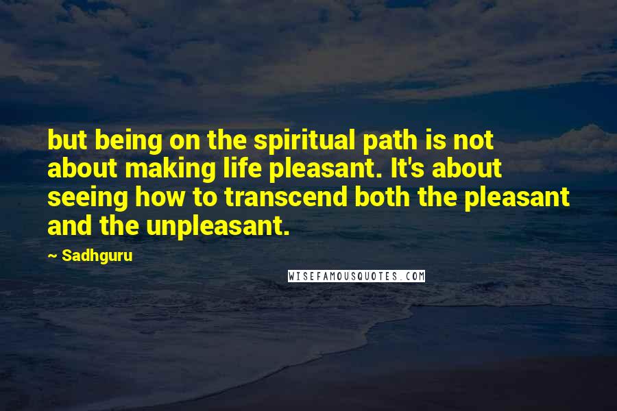 Sadhguru Quotes: but being on the spiritual path is not about making life pleasant. It's about seeing how to transcend both the pleasant and the unpleasant.