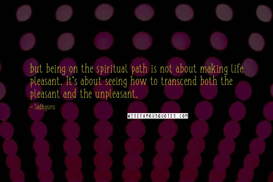 Sadhguru Quotes: but being on the spiritual path is not about making life pleasant. It's about seeing how to transcend both the pleasant and the unpleasant.