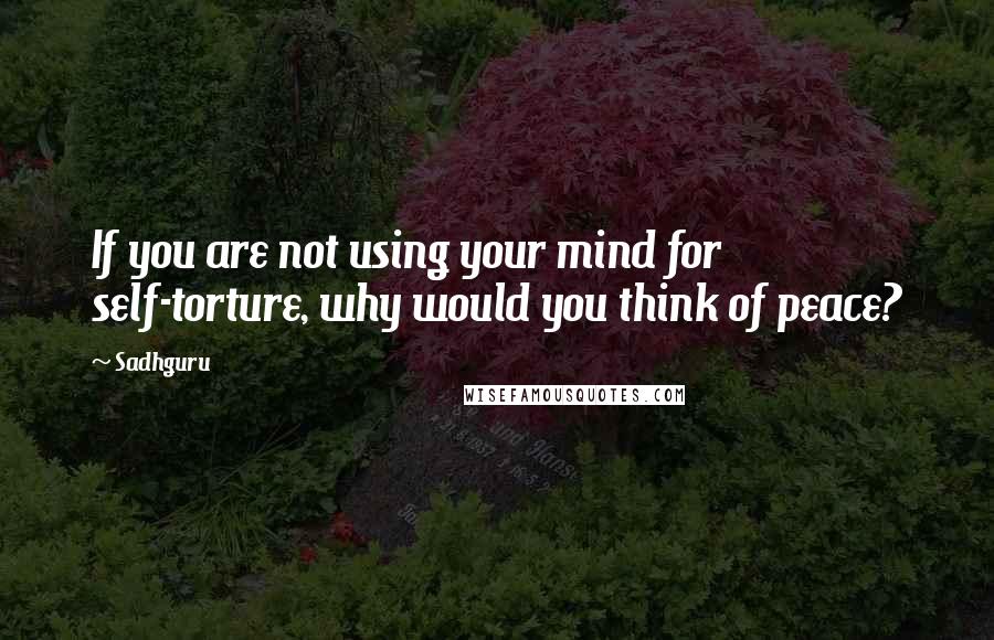 Sadhguru Quotes: If you are not using your mind for self-torture, why would you think of peace?