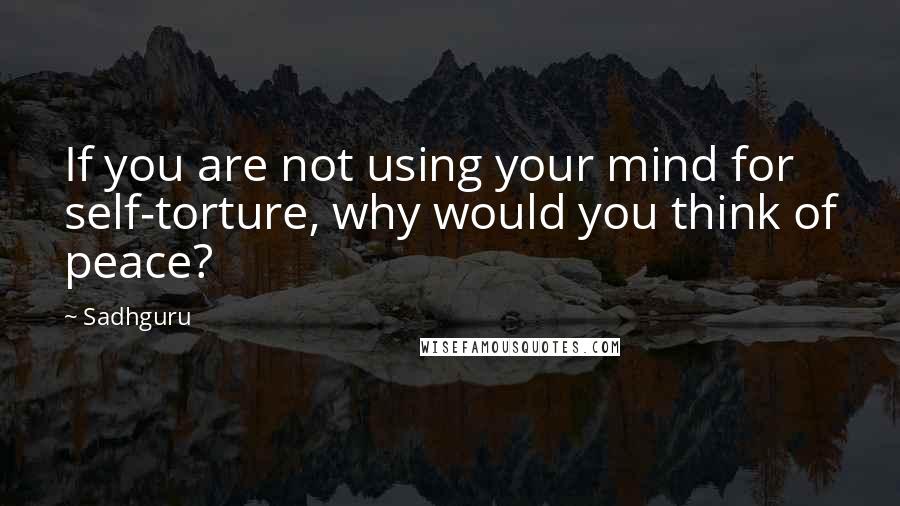 Sadhguru Quotes: If you are not using your mind for self-torture, why would you think of peace?