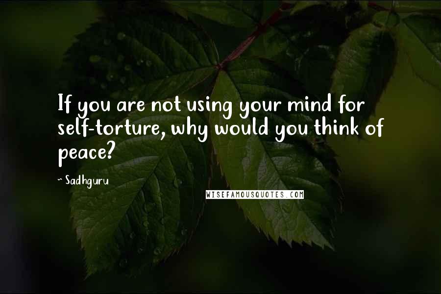 Sadhguru Quotes: If you are not using your mind for self-torture, why would you think of peace?